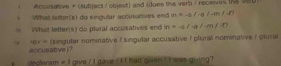 Accusative = (subject / object) and (does the verb / receives the verD)/ 
n What letter(s) do singular accusatives end in=-s/-a/-m/-t? 
What letter(s) do plural accusatives end ln =-s/-a/-m/-t 7 
rex= (singular nominative / singular accusative / plural nominative / plural 
accusative)? 
dederam = I give / I gave / I I had given / I was giving?