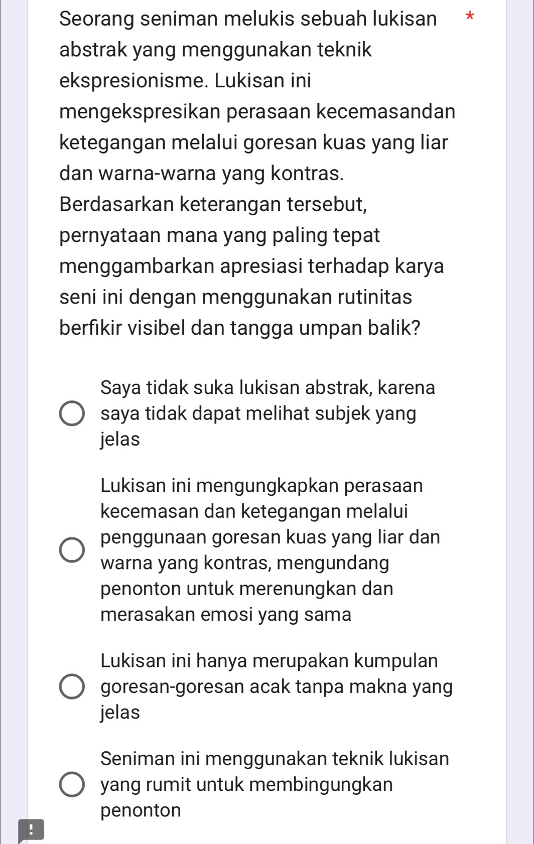 Seorang seniman melukis sebuah lukisan *
abstrak yang menggunakan teknik
ekspresionisme. Lukisan ini
mengekspresikan perasaan kecemasandan
ketegangan melalui goresan kuas yang liar
dan warna-warna yang kontras.
Berdasarkan keterangan tersebut,
pernyataan mana yang paling tepat
menggambarkan apresiasi terhadap karya
seni ini dengan menggunakan rutinitas
berfikir visibel dan tangga umpan balik?
Saya tidak suka lukisan abstrak, karena
saya tidak dapat melihat subjek yang
jelas
Lukisan ini mengungkapkan perasaan
kecemasan dan ketegangan melalui
penggunaan goresan kuas yang liar dan
warna yang kontras, mengundang
penonton untuk merenungkan dan
merasakan emosi yang sama
Lukisan ini hanya merupakan kumpulan
goresan-goresan acak tanpa makna yang
jelas
Seniman ini menggunakan teknik lukisan
yang rumit untuk membingungkan
penonton
!