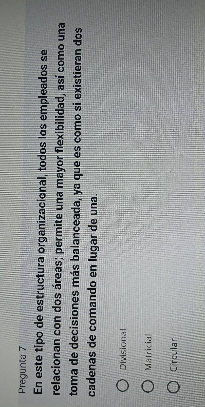 Pregunta 7
En este tipo de estructura organizacional, todos los empleados se
relacionan con dos áreas; permite una mayor flexibilidad, así como una
toma de decisiones más balanceada, ya que es como si existieran dos
cadenas de comando en lugar de una.
Divisional
Matricial
Circular