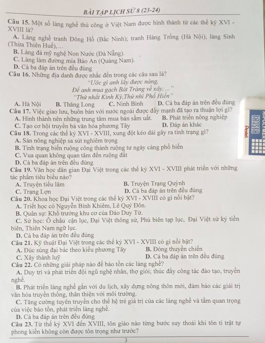 bài tập lịch sử 8 (23-24)
Câu 15. Một số làng nghề thủ công ở Việt Nam được hình thành từ các thế kỷ XVI -
XVIII là?
A. Làng nghề tranh Đông Hồ (Bắc Ninh); tranh Hàng Trống (Hà Nội); làng Sình
(Thừa Thiên Huế),...
B. Làng đá mỹ nghệ Non Nước (Đà Nẵng).
C. Làng làm đường mía Bảo An (Quảng Nam).
D. Cả ba đáp án trên đều đúng
Câu 16. Những địa danh được nhắc đến trong các câu sau là?
'Ước gì anh lầy được nàng,
Để anh mua gạch Bát Tràng về xây; ... ''
'Thứ nhất Kinh Kỳ,Thứ nhì Phố Hiến''
A. Hà Nội B. Thăng Long C. Ninh Bình D. Cả ba đáp án trên đều đúng
Câu 17. Việc giao lưu, buôn bán với nước ngoài được đầy mạnh đã tạo ra thuận lợi gì?
A. Hình thành nên những trung tâm mua bán sầm uất. B. Phát triển nông nghiệp
C. Tạo cơ hội truyền bá văn hóa phương Tây D. Đáp án khác i 
Câu 18. Trong các thế kỷ XVI - XVIII, xung đột kéo dài gây ra tình trạng gì?
g
A. Sản nông nghiệp sa sút nghiêm trọng
B. Tình trạng biến ruộng công thành ruộng tư ngày càng phổ biến
C. Vua quan không quan tâm đến ruộng đất
D. Cả ba đáp án trên đều đúng
Câu 19. Văn học dân gian Đại Việt trong các thế kỷ XVI - XVIII phát triển với những
tác phầm tiêu biểu nào?
A. Truyện tiểu lâm B. Truyện Trạng Quỳnh
C. Trạng Lợn D. Cả ba đáp án trên đều đúng
Câu 20. Khoa học Đại Việt trong các thế kỷ XVI - XVIII có gì nổi bật?
A. Triết học có Nguyễn Binh Khiêm, Lê Quý Đôn.
B. Quân sự: Khổ trưởng khu cơ của Đào Duy Từ.
C. Sử học: Ô châu cận lục, Đại Việt thông sử, Phủ biên tạp lục, Đại Việt sử ký tiền
biên, Thiên Nam ngữ lục.
D. Cả ba đáp án trên đều đúng
Câu 21. Kỹ thuật Đại Việt trong các thế kỷ XVI - XVIII có gì nổi bật?
A. Đúc súng đại bác theo kiểu phương Tây B. Đóng thuyền chiến
C. Xây thành luỹ D. Cả ba đáp án trên đều đúng
Câu 22. Có những giải pháp nào để bảo tồn các làng nghề?
A. Duy trì và phát triển đội ngũ nghệ nhân, thợ giỏi; thúc đẩy công tác đào tạo, truyền
nghề.
B. Phát triển làng nghề gắn với du lịch, xây dựng nông thôn mới, đảm bảo các giái trị
văn hóa truyền thống, thân thiện với môi trường.
C. Tăng cường tuyên truyền cho thế hệ trẻ giá trị của các làng nghề và tầm quan trọng
của việc bảo tồn, phát triển làng nghề.
D. Cả ba đáp án trên đều đúng
Câu 23. Từ thế kỷ XVI đến XVIII, tôn giáo nào từng bước suy thoái khi tôn ti trật tự
phong kiến không còn được tôn trọng như trước?
3