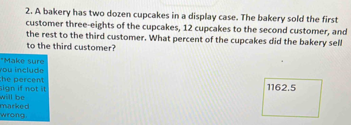 A bakery has two dozen cupcakes in a display case. The bakery sold the first 
customer three-eights of the cupcakes, 12 cupcakes to the second customer, and 
the rest to the third customer. What percent of the cupcakes did the bakery sell 
to the third customer? 
*Make sure 
you include 
the percent 
sign if not it
1162.5
will be 
marked 
wrong.