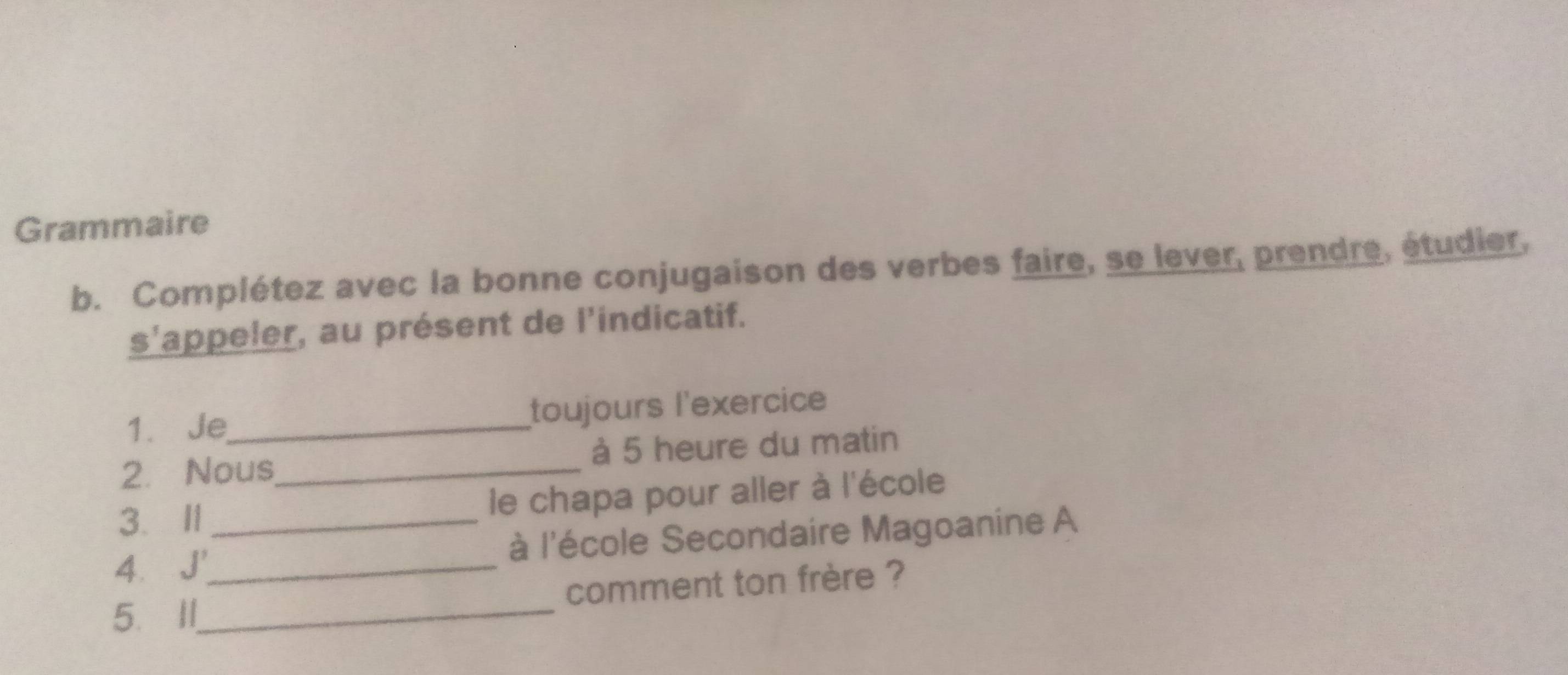 Grammaire 
b. Complétez avec la bonne conjugaison des verbes faire, se lever, prendre, étudier, 
s'appeler, au présent de l'indicatif. 
1. Je_ toujours l'exercice 
2. Nous_ à 5 heure du matin 
3.Ⅱ1 le chapa pour aller à l'école 
4.J'__ à l'école Secondaire Magoanine A 
5. II_ comment ton frère ?