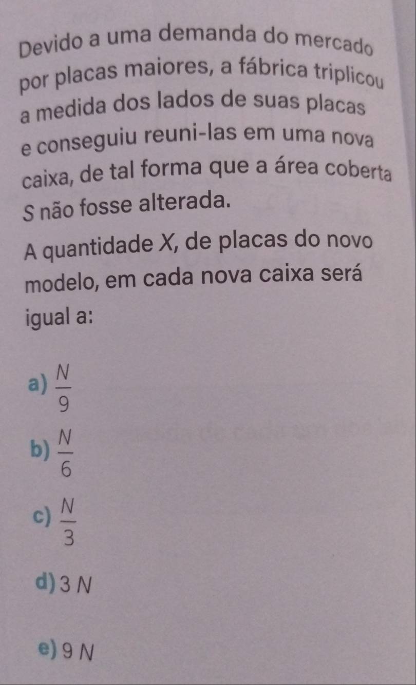 Devido a uma demanda do mercado
por placas maiores, a fábrica triplicou
a medida dos lados de suas placas
e conseguiu reuni-las em uma nova
caixa, de tal forma que a área coberta
S não fosse alterada.
A quantidade X, de placas do novo
modelo, em cada nova caixa será
igual a:
a)  N/9 
b)  N/6 
c)  N/3 
d) 3N
e) 9N