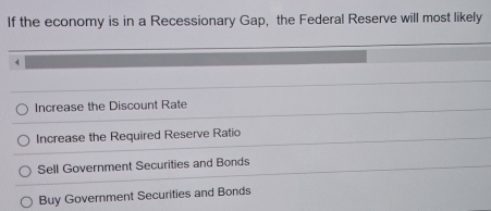 If the economy is in a Recessionary Gap, the Federal Reserve will most likely
4
Increase the Discount Rate
Increase the Required Reserve Ratio
Sell Government Securities and Bonds
Buy Government Securities and Bonds