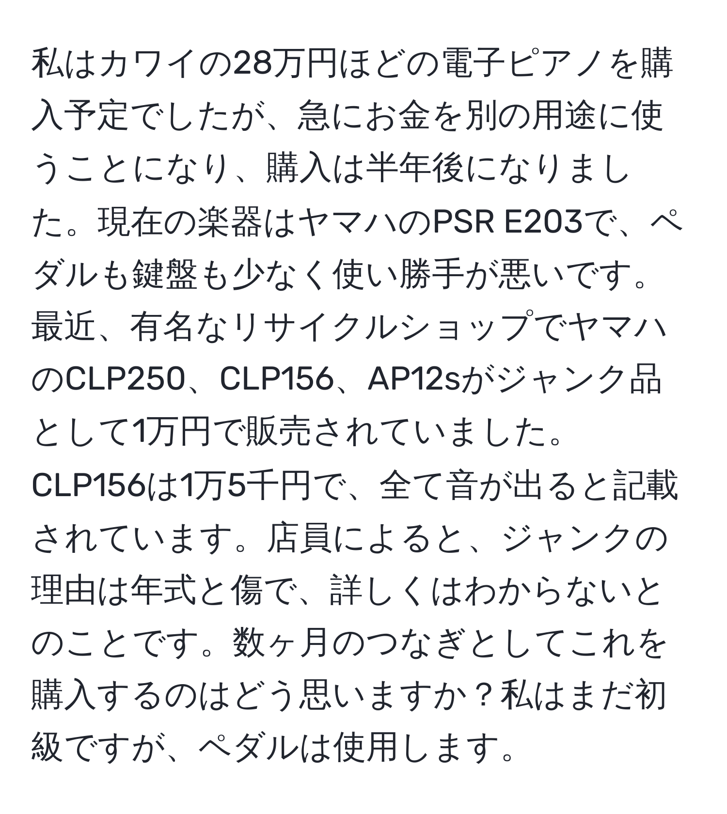 私はカワイの28万円ほどの電子ピアノを購入予定でしたが、急にお金を別の用途に使うことになり、購入は半年後になりました。現在の楽器はヤマハのPSR E203で、ペダルも鍵盤も少なく使い勝手が悪いです。最近、有名なリサイクルショップでヤマハのCLP250、CLP156、AP12sがジャンク品として1万円で販売されていました。CLP156は1万5千円で、全て音が出ると記載されています。店員によると、ジャンクの理由は年式と傷で、詳しくはわからないとのことです。数ヶ月のつなぎとしてこれを購入するのはどう思いますか？私はまだ初級ですが、ペダルは使用します。