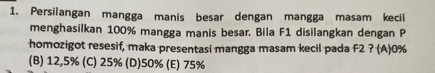 Persilangan mangga manis besar dengan mangga masam kecil
menghasilkan 100% mangga manis besar. Bila F1 disilangkan dengan P
homozigot resesif, maka presentasi mangga masam kecil pada F2 ? (A) 0%
(B) 12,5% (C) 25% (D) 50% (E) 75%