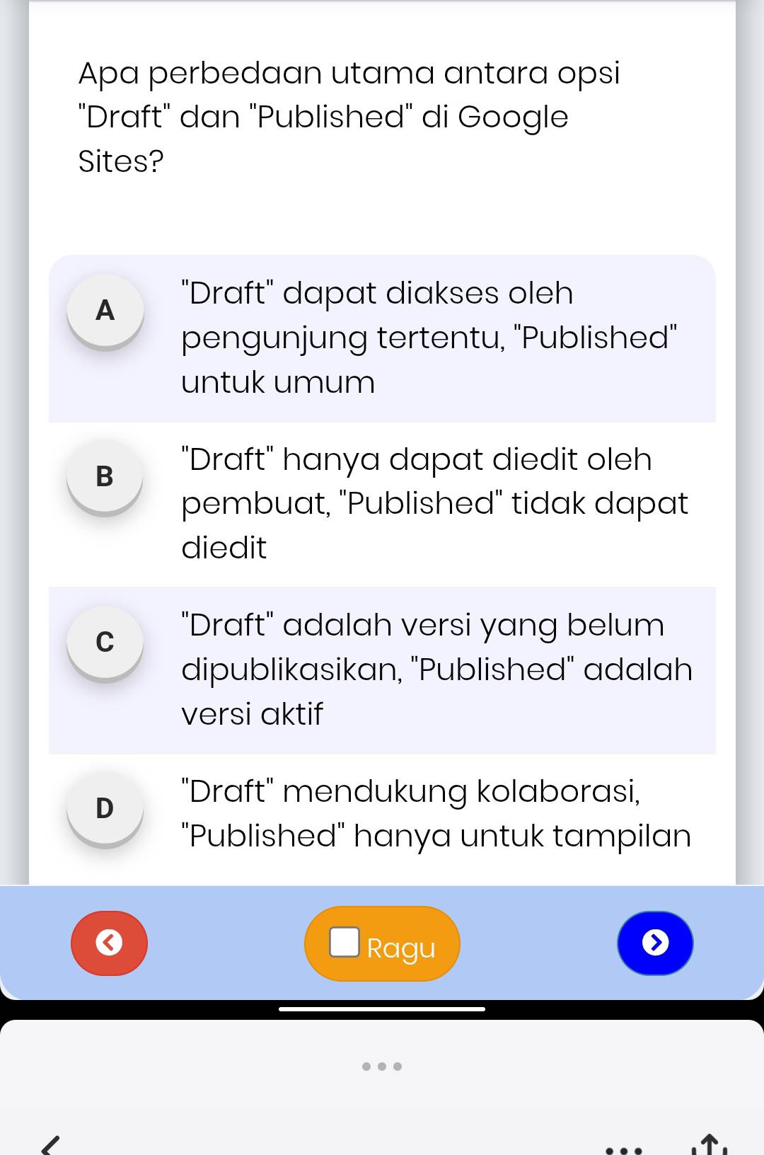 Apa perbedaan utama antara opsi
"Draft" dan "Published" di Google
Sites?
A
"Draft" dapat diakses oleh
pengunjung tertentu, ''Published''
untuk umum
B "Draft" hanya dapat diedit oleh
pembuat, "Published" tidak dapat
diedit
C
"Draft" adalah versi yang belum
dipublikasikan, "Published" adalah
versi aktif
D
"Draft" mendukung kolaborasi,
"Published" hanya untuk tampilan
0
Ragu