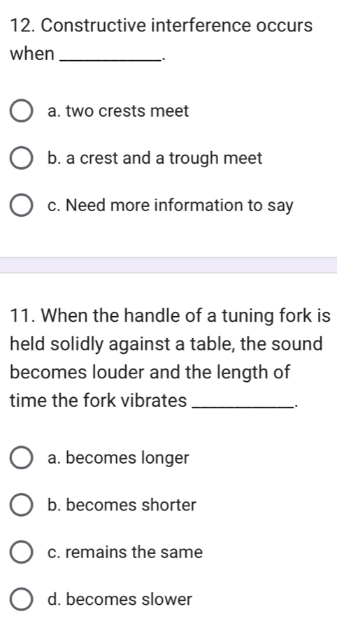 Constructive interference occurs
when_
a. two crests meet
b. a crest and a trough meet
c. Need more information to say
11. When the handle of a tuning fork is
held solidly against a table, the sound
becomes louder and the length of
time the fork vibrates_
a. becomes longer
b. becomes shorter
c. remains the same
d. becomes slower