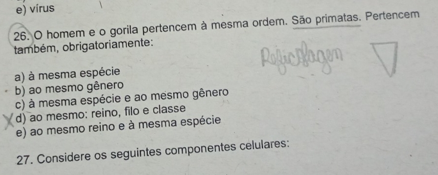 e) vírus
26. O homem e o gorila pertencem à mesma ordem. São primatas. Pertencem
também, obrigatoriamente:
a) à mesma espécie
b) ao mesmo gênero
c) à mesma espécie e ao mesmo gênero
d) ao mesmo: reino, filo e classe
e) ao mesmo reino e à mesma espécie
27. Considere os seguintes componentes celulares: