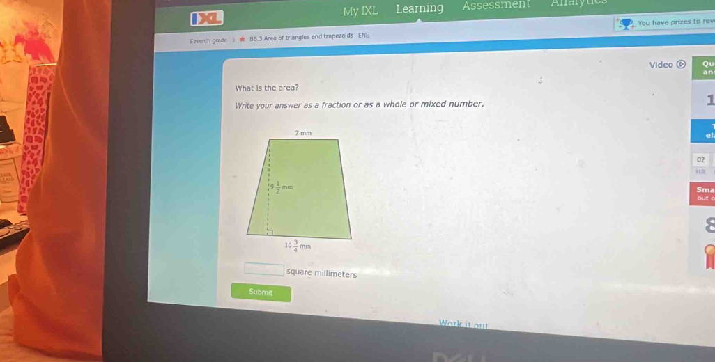 My IXL Learning Assessment Anarytics
Seventh grade )★ BB.3 Area of triangles and trapezoids ENE You have prizes to rev
Video Qu
an
What is the area?
Write your answer as a fraction or as a whole or mixed number. 1
02
Sma
out
□ square millimeters
Submit
Work it out