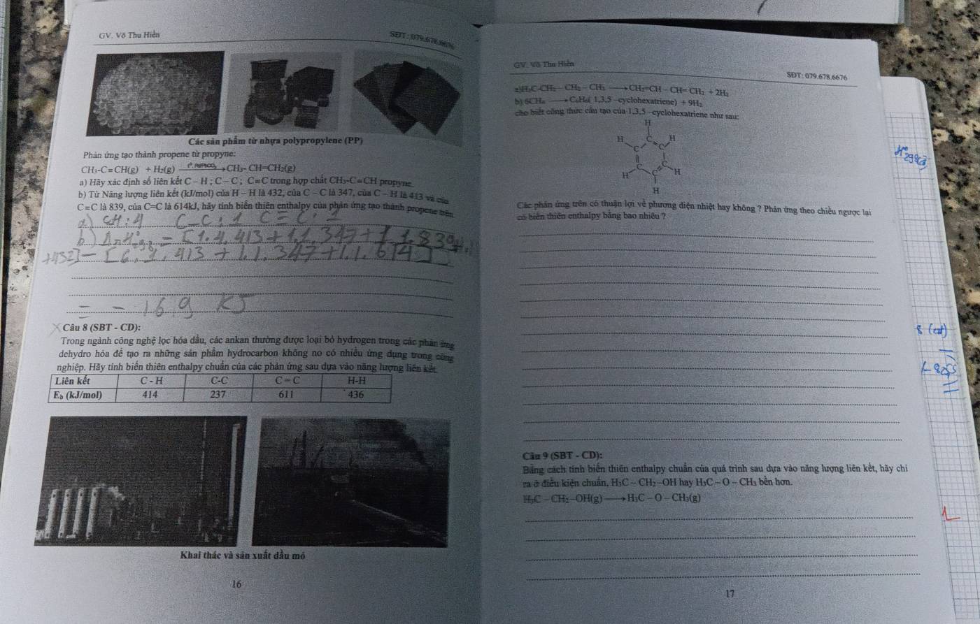 GV. Võ Thu Hiền SEIT: 079676%
GV. Võ Tha Hiện
SĐT: 079.678.6676
CH_2-CH_2-CH_2to CH_2=CH-CH=CH_2+2H_2
b) 6CHa
yloetricn :)+9H_2
cho biết công thức cầu tạo của 1,3,5 -cyclobexatriene như sau:
H
Các sản phẩm từ nhựa polypropylene (PP)
H H
Phản ứng tạo thành propene từ propyne:
C H_3-C=CH(g)+H_2(g) 8∞ +CH₃- CH=CH₂(g)
H
a) Hãy xác định số liên kết C C-H:C-C:C=C C trong hợp chất CH₃-C «CH propyne
H
_
b) Từ Năng lượng liên kết (kJ/mol) của H - H là 432, của C - C là 347, của C - H là 413 và của Các phân ứng trên có thuận lợi về phương diện nhiệt hay không ? Phân ứng theo chiều ngược lại
C=C là 839, của C=C là 614kJ, hãy tính biển thiên enthalpy của phản ứng tạo thành propene mên o biển thiên enthalpy bảng bao nhiều ?
_
_
_
_
_
_
_
_
_
_
_
Câu 8 (SBT - CD):
_
_
Trong ngành công nghệ lọc hóa dầu, các ankan thường được loại bỏ hydrogen trong các phân ứng
dehydro hóa đề tạo ra những sản phẩm hydrocarbon không no có nhiều ứng dụng trong cũm
y tính biến thiên enthalpy chuẩn của các phản ứng sau dựa vào nănkảt_
_
_
_
_
Câu 9 (SBT - CD):
Bảng cách tính biến thiên enthalpy chuẩn của quá trình sau dựa vào năng lượng liên kết, hãy chi
ra ở điều kiện chuẩn, H₃C − CH₂−OH hay H₃C − O - CH₃ bền hơn.
H-C — CH:−OH(g to H_3C-O-CH_3(g)
_
_
Khai thác và sân xuất dầu mô
_
16
_
17