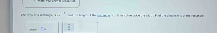 Width: Your answer is incorrect. 
The area of a rectangle is 27ft^2 , and the length of the rectangle is 3 ft less than twice the width. Find the dimensions of the rectangle. 
Length : □ 11  □ /□  