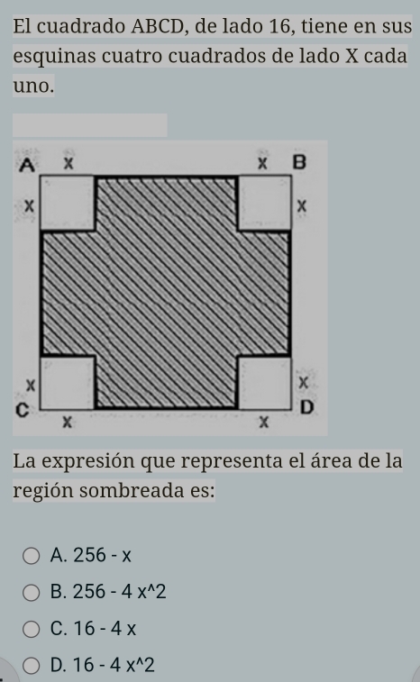 El cuadrado ABCD, de lado 16, tiene en sus
esquinas cuatro cuadrados de lado X cada
uno.
La expresión que representa el área de la
región sombreada es:
A. 256-x
B. 256-4x^(wedge)2
C. 16-4x
D. 16-4x^(wedge)2