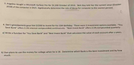 Angelina bought a Microsoft Surface Pro for $2,200 October of 2016. Best Buy told her the current value (October 
2018) of the computer is S925. Algebraically determine the rate of decay for computer to the negrest percent. 
4. Dan's grandparents gave him $1500 to invest for his 13th birthday. There were 2 investment options available. "You 
Save Bank" offers 3.3% interest compounded continuously. "Best invest Bank" offers 3.5% compounded quarterly 
a) Write a function for "You Save Bank" and "Best Invest Bank" that calculates the value of each account after n years. 
b) Dan plans to use the money for college when he is 18. Determine which Bank is the best Investment and by how 
much.