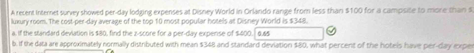 A recent Internet survey showed per-day lodging expenses at Disney World in Orlando range from less than $100 for a campsite to more than s 
luxury room. The cost-per-day average of the top 10 most popular hotels at Disney World is $348. 
a. if the standard deviation is $80, find the z-score for a per-day expense of $400. 0.&5
b. if the data are approximately normally distributed with mean $348 and standard deviation $80, what percent of the hotels have per-day expe