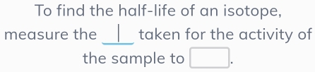 To find the half-life of an isotope, 
_ 
measure the I taken for the activity of 
the sample to □.