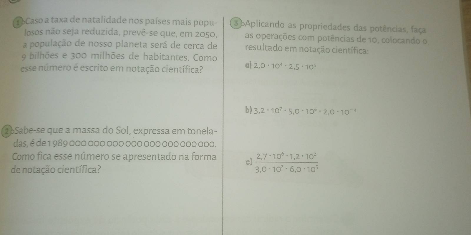 TbCaso a taxa de natalidade nos países mais popu- 3 oAplicando as propriedades das potências, faça
losos não seja reduzida, prevê-se que, em 2050, as operações com potências de 10, colocando o
a população de nosso planeta será de cerca de resultado em notação científica:
9 bilhões e 300 milhões de habitantes. Como
esse número é escrito em notação científica?
a) 2,0· 10^4· 2,5· 10^5
b) 3,2· 10^7· 5,0· 10^6· 2,0· 10^(-4)
2Sabe-se que a massa do Sol, expressa em tonela-
das, é de 1 989 000 000 000 000 000 000 000 000.
Como fica esse número se apresentado na forma c)  (2,7· 10^6· 1,2· 10^2)/3,0· 10^2· 6,0· 10^5 
de notação científica?