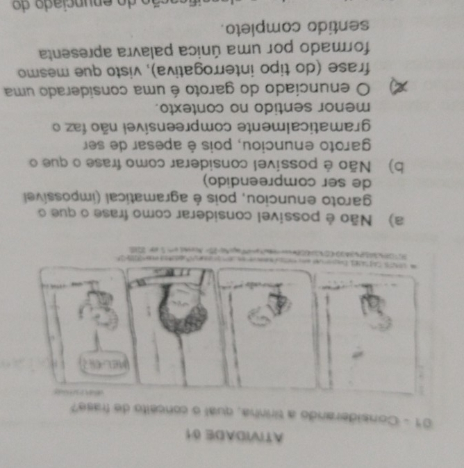 ATIVIDADE 0
01 - Considerando a tirinha, qual o conceito de frase?
.
ata ee 218

a) Não é possivel considerar como frase o que o
garoto enunciou, pois é agramatical (impossível
de ser compreendido)
b) Não é possível considerar como frase o que o
garoto enunciou, pois é apesar de ser
gramaticalmente compreensível não faz o
menor sentido no contexto.
a O enunciado do garoto é uma considerado uma
frase (do tipo interrogativa), visto que mesmo
formado por uma única palavra apresenta
sentido completo.