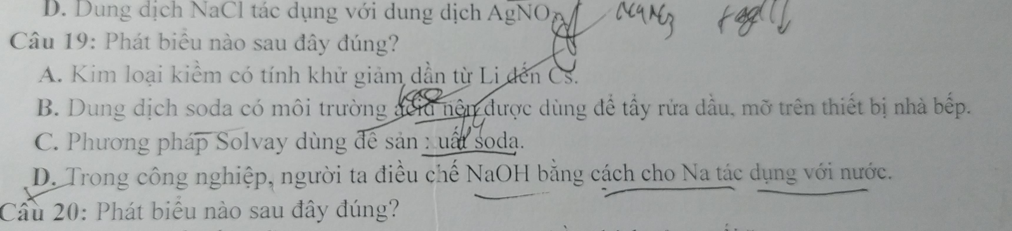 D. Dung dịch NaCl tác dụng với dung dịch AgNO
Câu 19: Phát biểu nào sau đây đúng?
A. Kim loại kiểm có tính khử giảm dần từ Li đến Cs.
B. Dung dịch soda có môi trường đclu nên được dùng để tầy rửa dầu, mỡ trên thiết bị nhà bếp.
C. Phương pháp Solvay dùng đề sản : uất soda.
D. Trong công nghiệp, người ta điều chế NaOH bằng cách cho Na tác dụng với nước.
Câu 20: Phát biểu nào sau đây đúng?