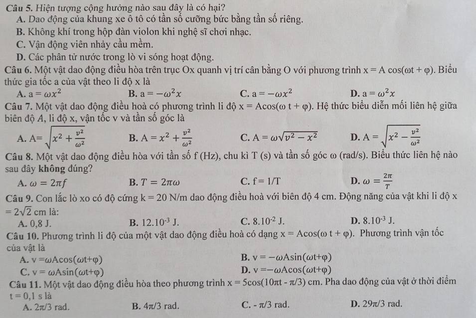 Hiện tượng cộng hưởng nào sau đây là có hại?
A. Dao động của khung xe ô tô có tần số cưỡng bức bằng tần số riêng.
B. Không khí trong hộp đàn violon khi nghệ sĩ chơi nhạc.
C. Vận động viên nhảy cầu mềm.
D. Các phân tử nước trong lò vi sóng hoạt động.
Câu 6. Một vật dao động điều hòa trên trục Ox quanh vị trí cân bằng O với phương trình x=Acos (omega t+varphi ). Biểu
thức gia tốc a của vật theo li độ x| à
A. a=omega x^2 B. a=-omega^2x C. a=-omega x^2 D. a=omega^2x
Câu 7. Một vật dao động điều hoà có phương trình li độ x=Acos (omega t+varphi ). Hệ thức biểu diễn mối liên hệ giữa
biên độ A, li độ x, vận tốc v và tần số góc là
A. A=sqrt(x^2+frac v^2)omega^2 B. A=x^2+ v^2/omega^2  C. A=omega sqrt(v^2-x^2) D. A=sqrt(x^2-frac v^2)omega^2
Câu 8. Một vật dao động điều hòa với tần số f(Hz) , chu kì T(s) và tần số góc ω (rad/s). Biểu thức liên hệ nào
sau đây không đúng?
A. omega =2π f B. T=2π omega C. f=1/T D. omega = 2π /T 
Câu 9. Con lắc lò xo có độ cứng k=20N/m dao động điều hoà với biên độ 4 cm. Động năng của vật khi li độ x
=2sqrt(2)cm là:
A. 0,8 J. B. 12.10^(-3)J. C. 8.10^(-2)J.
D. 8.10^(-3)J.
Câu 10. Phương trình li độ của một vật dao động điều hoà có dạng x=Acos (omega t+varphi ). Phương trình vận tốc
của vật là
B.
A. v=omega Acos (omega t+varphi ) v=-omega Asin (omega t+varphi )
D.
C. v=omega Asin (omega t+varphi ) v=-omega Acos (omega t+varphi )
Câu 11. Một vật dao động điều hòa theo phương trình x=5cos (10π t-π /3)cm. Pha dao động của vật ở thời điểm
t=0,1s là
A. 2π/3 rad. B. 4π/3 rad. C. -π /3rad. D. 29π/3 rad.