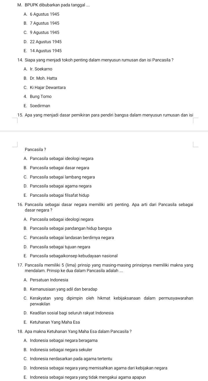 BPUPK dibubarkan pada tanggal ....
A. 6 Agustus 1945
B. 7 Agustus 1945
C. 9 Agustus 1945
D. 22 Agustus 1945
E. 14 Agustus 1945
14. Siapa yang menjadi tokoh penting dalam menyusun rumusan dan isi Pancasila ?
A. Ir. Soekarno
B. Dr. Moh. Hatta
C. Ki Hajar Dewantara
4. Bung Tomo
E. Soedirman
15. Apa yang menjadi dasar pemikiran para pendiri bangsa dalam menyusun rumusan dan isi
Pancasila ?
A. Pancasila sebagai ideologi negara
B. Pancasila sebagai dasar negara
C. Pancasila sebagai lambang negara
D. Pancasila sebagai agama negara
E. Pancasila sebagai filsafat hidup
16. Pancasila sebagai dasar negara memiliki arti penting. Apa arti dari Pancasila sebagai
dasar negara ?
A. Pancasila sebagai ideologi negara
B. Pancasila sebagai pandangan hidup bangsa
C. Pancasila sebagai landasan berdirnya negara
D. Pancasila sebagai tujuan negara
E. Pancasila sebagaikonsep kebudayaan nasional
17. Pancasila memiliki 5 (lima) prinsip yang masing-masing prinsipnya memiliki makna yang
mendalam. Prinsip ke dua dalam Pancasila adalah ....
A. Persatuan Indonesia
B. Kemanusiaan yang adil dan beradap
C. Kerakyatan yang dipimpin oleh hikmat kebijaksanaan dalam permusyawarahan
perwakilan
D. Keadilan sosial bagi seluruh rakyat Indonesia
E. Ketuhanan Yang Maha Esa
18. Apa makna Ketuhanan Yang Maha Esa dalam Pancasila ?
A. Indonesia sebagai negara beragama
B. Indonesia sebagai negara sekuler
C. Indonesia nerdasarkan pada agama tertentu
D. Indonesia sebagai negara yang memisahkan agama dari kebijakan negara
E. Indonesia sebagai negara yang tidak mengakui agama apapun