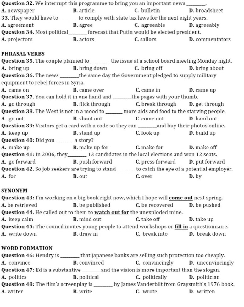We interrupt this programme to bring you an important news_
A. newspaper B. article C. bulletin D. broadsheet
33. They would have to_ to comply with state tax laws for the next eight years.
A. agreement B. agree C. agreeable D. agreeably
Question 34. Most political_ forecast that Putin would be elected president.
A. projectors B. actors C. sailors D. commentators
PHRASAL VERBS
Question 35. The couple planned to_ the issue at a school board meeting Monday night.
A. bring up B. bring down C. bring off D. bring about
Question 36. The news_ the same day the Government pledged to supply military
equipment to rebel forces in Syria.
A. came on B. came over C. came in D. came up
Question 37. You can hold it in one hand and _the pages with your thumb.
A. go through B. flick through C. break through D. get through
Question 38. The West is not in a mood to _more aids and food to the starving people.
A. go out B. shout out C. come out D. hand out
Question 39: Visitors get a card with a code so they can_ and buy their photos online.
A. keep up B. stand up C. look up D. build up
Question 40: Did you _a story?
A. make up B. make up for C. make for D. make off
Question 41: In 2006, they_ 13 candidates in the local elections and won 12 seats.
A. go forward B. push forward C. press forward D. put forward
Question 42. So job seekers are trying to stand_ to catch the eye of a potential employer.
A. for B. out C. over D. by
SYNONYM
Question 43: I'm working on a big book right now, which I hope will come out next spring.
A. be retrieved B. be published C. be recovered D. be pushed
Question 44. He called out to them to watch out for the unexploded mine.
A. keep calm B. mind out C. take off D. take up
Question 45: The council invites young people to attend workshops or fill in a questionnaire.
A. write down B. draw in C. break into D. break down
WORD FORMATION
Question 46: Hendry is _that Japanese banks are selling such protection too cheaply.
A. convince B. convinced C. convincingly D. unconvincingly
Question 47: Ed is a substantive _and the vision is more important than the slogan.
A. politics B. political C. politically D. politician
Question 48: The film's screenplay is _by James Vanderbilt from Graysmith's 1976 book.
A. writer B. write C. wrote D. written
