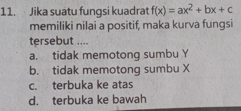 Jika suatu fungsi kuadrat f(x)=ax^2+bx+c
memiliki nilai a positif, maka kurva fungsi
tersebut ....
a. tidak memotong sumbu Y
b. tidak memotong sumbu X
c. terbuka ke atas
d. terbuka ke bawah