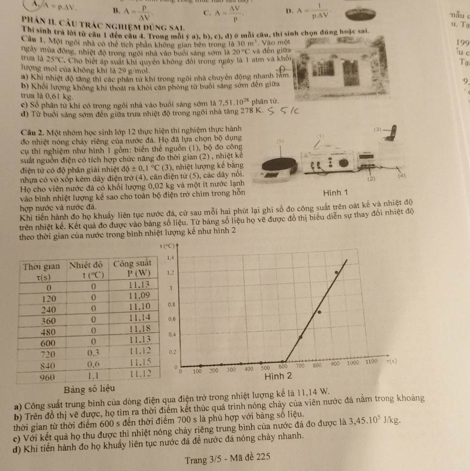 A. A=p.△ V. B. A= p/△ V . C. A= △ V/p . D. A= 1/p· △ V .
mẫu c
u. Tạ
Thí sinh trà lời từ câu 1 đến cầu 4. Trong mỗi ý a), b), c), d) ở mỗi câu, thí sinh chọn đúng hoặc sai.
Phân II. Câu trác nghiệm đùng Sal. fu c
Câu 1. Một ngôi nhà có thể tích phân không gian bên trong là 30m^3. Vào một 199
ngày mùa đồng, nhiệt độ trong ngôi nhà vào buổi sáng sớm lã 20°C và đến giữa
trưa là 25°C Cho biết áp suất khí quyền không đổi trong ngày là 1 atm và khối
Tạ
lượng mol của không khí là 29 g/mol. 9,
a) Khi nhiệt độ tăng thi các phân từ khí trong ngôi nhà chuyển động nhanh hơn.
b) Khổi lượng không khí thoát ra khỏi căn phòng từ buổi sáng sớm đến giữa
trưa là 0,61 kg.
c) Số phân từ khí có trong ngôi nhà vào buổi sáng sớm là 7,51.10^(28) phân từ.
d) Từ buổi sáng sớm đến giữa trưa nhiệt độ trong ngôi nhà tăng 278 K.
Câu 2. Một nhóm học sinh lớp 12 thực hiện thí nghiệm thực hành (3)
đo nhiệt nóng chảy riêng của nước đá. Họ đã lựa chọn bộ dụng
cụ thí nghiệm như hình 1 gồm: biến thế nguồn (1), bộ đo công
suất nguồn điện có tích hợp chức năng đo thời gian (2) , nhiệt kê
điện tử có độ phân giải nhiệt dphi ± 0,1°C (3) , nhiệt lượng kế bằng
nhựa có vô xốp kèm dây điện trở (4), cân điện từ (5), các dây nối.
Họ cho viên nước đá có khối lượng 0,02 kg và một ít nước lạnh (2)
(4)
vào bình nhiệt lượng kể sao cho toàn bộ điện trở chìm trong hỗn
hợp nước và nước đá. Hình 1
Khi tiền hành đọ họ khuẩy liên tục nước đá, cứ sau mỗi hai phút lại ghi số đo công suất trên oát kế và nhiệt độ
trên nhiệt kế. Kết quả đo được vào bảng số liệu. Từ bảng số liệu họ vẽ được đồ thị biểu diễn sự thay đổi nhiệt độ
theo thời gian của nước trong bình nhiệt lượng kể như hình 2
a) Công suất trung bình của dòng điện qua điện trở trong nhiệt lượng kế là 11,14 W.
b) Trên đồ thị vẽ được, họ tìm ra thời điểm kết thúc quá trình nóng chảy của viên nước đá năm trong khoảng
thời gian từ thời điểm 600 s đến thời điểm 700 s là phù hợp với bảng số liệu.
c) Với kết quả họ thu được thì nhiệt nóng chảy riêng trung bình của nước đá đo được là 3,45.10^5J/kg.
d) Khi tiến hành đo họ khuẩy liên tục nước đá đề nước đá nóng chảy nhanh.
Trang 3/5 - Mã đề 225