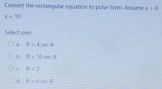 Convert the rectangular equation to polar form. Assume a>0.
x=10
Select one:
a. R=4sec θ
b. R=10sec θ
C. R=3
d. R=6csc θ