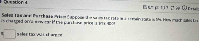 □ 0/1 pt つ 3 ⇄99 o Details 
Sales Tax and Purchase Price: Suppose the sales tax rate in a certain state is 5%. How much sales tax 
is charged on a new car if the purchase price is $18,400? 
:□ sales tax was charged.