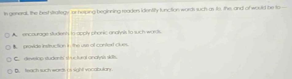 In general, the best strategy for helping beginning readers identity function words such as fo, the, and of would be to
A encourage students to apply phonic analysis to such words.
B provide instruction in / the use of context clues.
C. develop students' structural analysis skills.
D. teach such words as sight vocabulary.