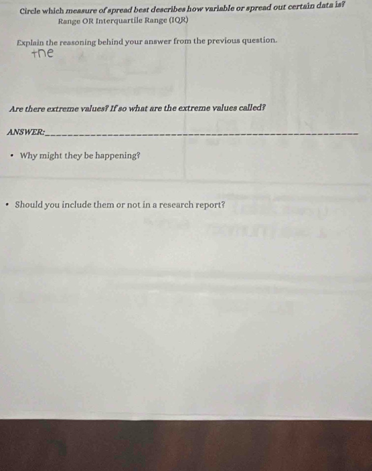 Circle which measure of spread best describes how variable or spread out certain data is? 
Range OR Interquartile Range (IQR) 
Explain the reasoning behind your answer from the previous question. 
Are there extreme values? If so what are the extreme values called? 
ANSWER:_ 
Why might they be happening? 
Should you include them or not in a research report?