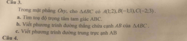 Trong mặt phẳng Oxy, cho △ ABC có A(1;2), B(-1;1), C(-2;3). 
a. Tìm toạ độ trọng tâm tam giác ABC. 
b. Viết phương trình đường thẳng chứa cạnh AB của △ ABC. 
c. Viết phương trình đường trung trực ạnh AB
Câu 4.