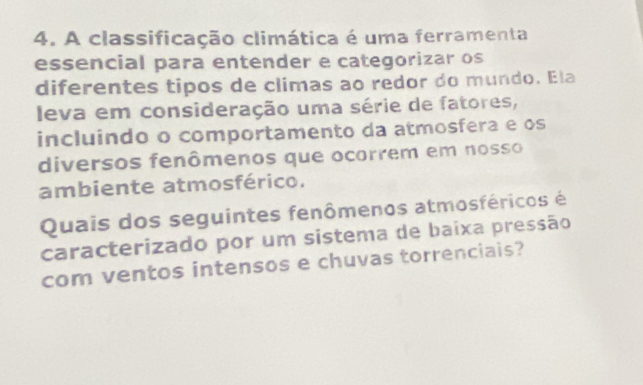 A classificação climática é uma ferramenta 
essencial para entender e categorizar os 
diferentes tipos de climas ao redor do mundo. Ela 
leva em consideração uma série de fatores, 
incluindo o comportamento da atmosfera e os 
diversos fenômenos que ocorrem em nosso 
ambiente atmosférico. 
Quais dos seguintes fenômenos atmosféricos é 
caracterizado por um sistema de baixa pressão 
com ventos intensos e chuvas torrenciais?