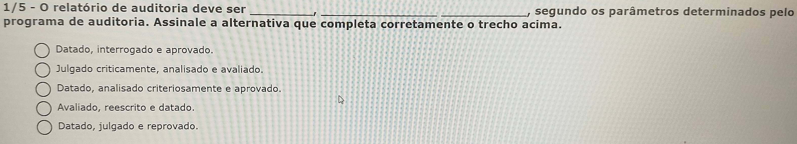 1/5 - O relatório de auditoria deve ser __, segundo os parâmetros determinados pelo
programa de auditoria. Assinale a alternativa que completa corretamente o trecho acima.
Datado, interrogado e aprovado.
Julgado criticamente, analisado e avaliado.
Datado, analisado criteriosamente e aprovado.
Avaliado, reescrito e datado.
Datado, julgado e reprovado.