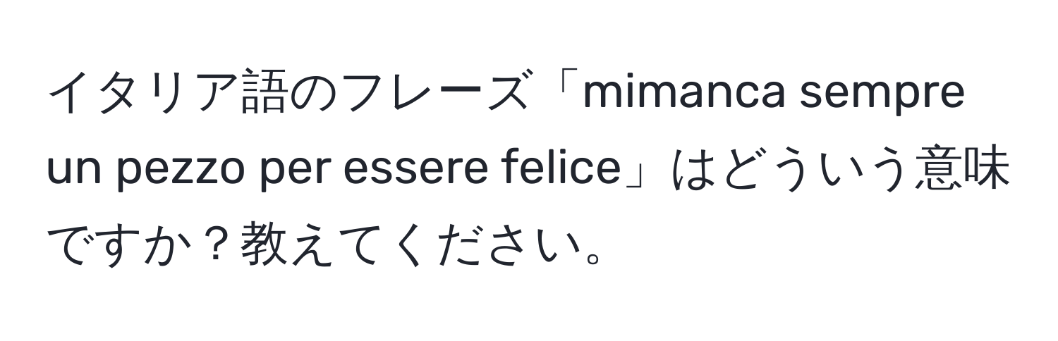 イタリア語のフレーズ「mimanca sempre un pezzo per essere felice」はどういう意味ですか？教えてください。