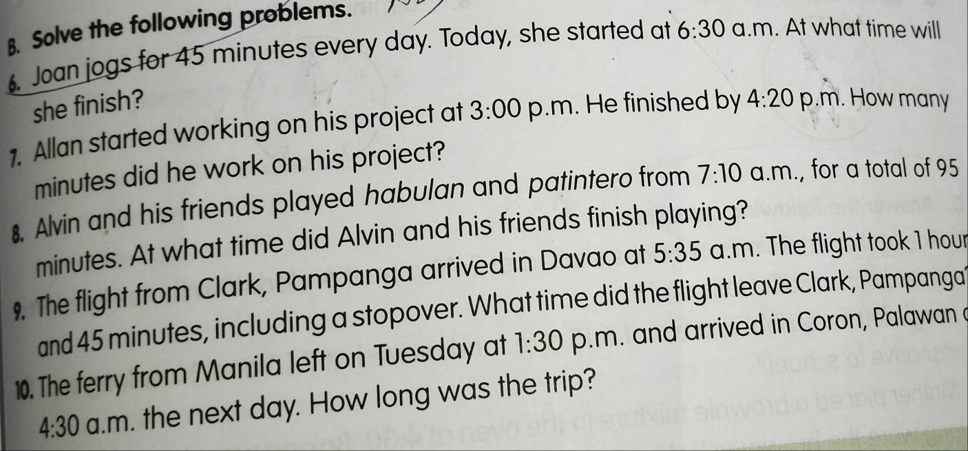 Solve the following problems. 
. Joan jogs for 45 minutes every day. Today, she started at 6:30 a.m. At what time will 
she finish? 
1. Allan started working on his project at 3:00 p.m. He finished by 4:20 p.m. How many
minutes did he work on his project? 
8. Alvin and his friends played habulan and patintero from 7:10 a.m., for a total of 95
minutes. At what time did Alvin and his friends finish playing? 
9. The flight from Clark, Pampanga arrived in Davao at 5:35 a.m. The flight took 1 hour
and 45 minutes, including a stopover. What time did the flight leave Clark, Pampanga 
10. The ferry from Manila left on Tuesday at 1:30 p.m. and arrived in Coron, Palawan a 
4:30 a.m. the next day. How long was the trip?