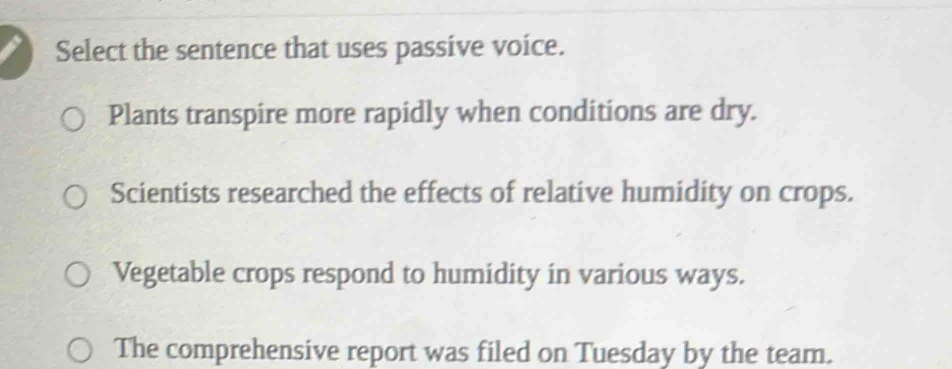 Select the sentence that uses passive voice. 
Plants transpire more rapidly when conditions are dry. 
Scientists researched the effects of relative humidity on crops. 
Vegetable crops respond to humidity in various ways. 
The comprehensive report was filed on Tuesday by the team.