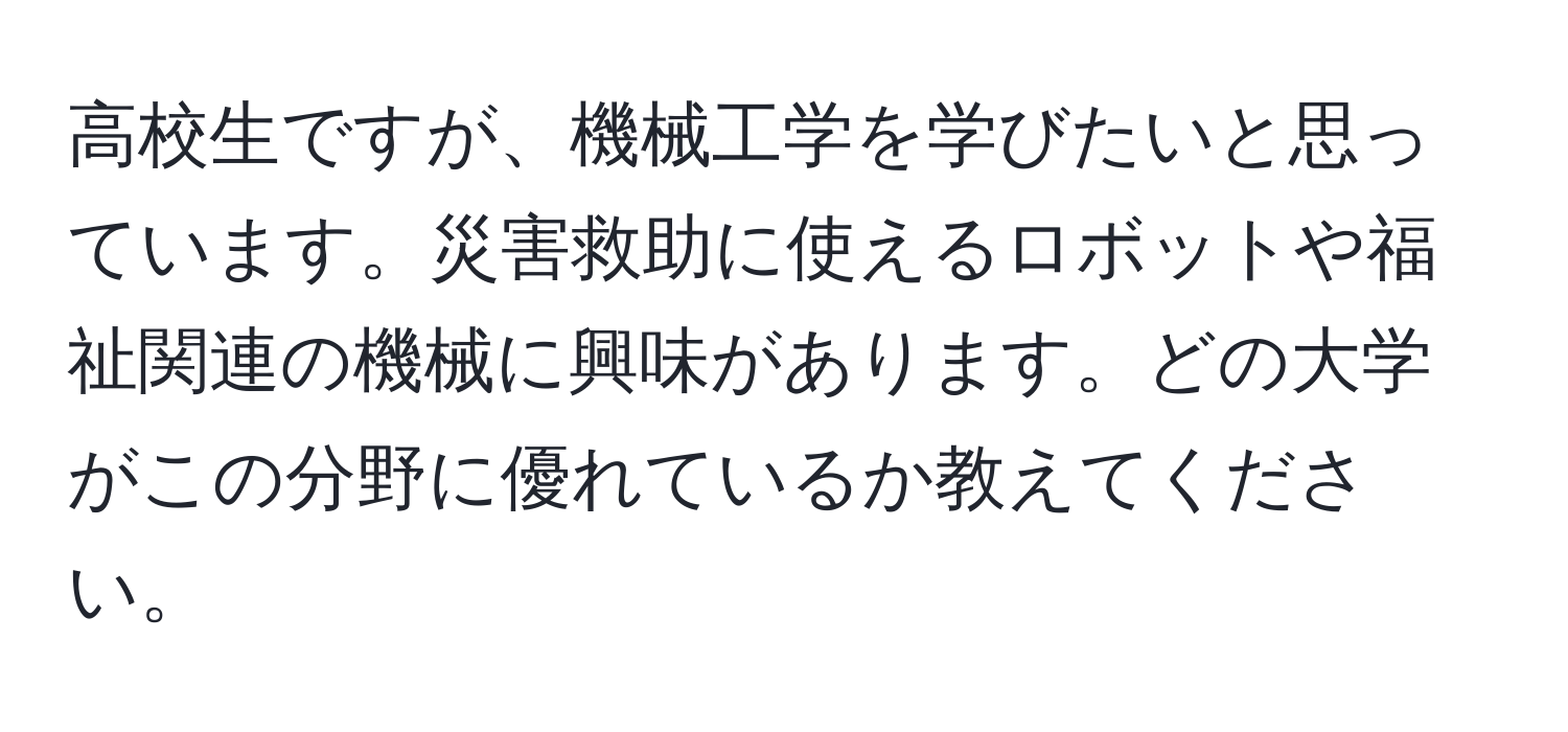 高校生ですが、機械工学を学びたいと思っています。災害救助に使えるロボットや福祉関連の機械に興味があります。どの大学がこの分野に優れているか教えてください。