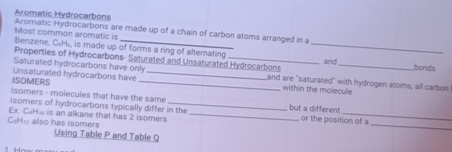 Aromatic Hydrocarbons 
Aromatic Hydrocarbons are made up of a chain of carbon atoms arranged in a 
Most common aromatic is 
Benzene, C₆H, is made up of forms a ring of alternating _bonds 
Properties of Hydrocarbons- Saturated and Unsaturated Hydrocarbons and 
Saturated hydrocarbons have only and are "saturated" with hydrogen atoms, all carbon 
Unsaturated hydrocarbons have __within the molecule 
ISOMERS 
isomers - molecules that have the same but a different 
_ 
Isomers of hydrocarbons typically differ in the or the position of a 
Ex. C₄H₁ is an alkane that has 2 isomers_
C₅H₁₂ also has isomers 
Using Table P and Table Q