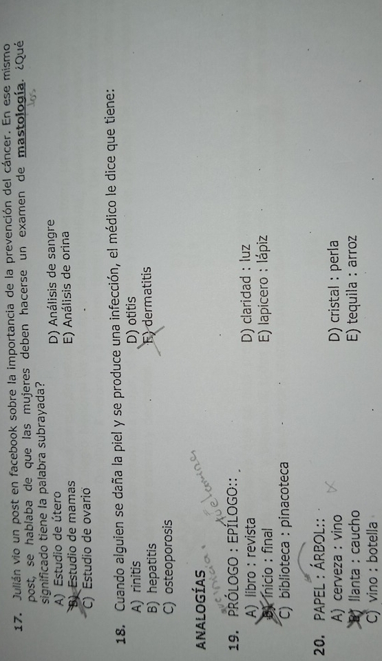 Julián vio un post en facebook sobre la importancia de la prevención del cáncer. En ese mismo
post, se hablaba de que las mujeres deben hacerse un examen de mastología. ¿Qué
significado tiene la palabra subrayada?
A) Estudio de útero D) Análisis de sangre
B) Estudio de mamas E) Análisis de orina
C) Estudio de ovarió
18. Cuando alguien se daña la piel y se produce una infección, el médico le dice que tiene:
A) rinitis D) otitis
B) hepatitis F)dermatitis
C) osteoporosis
AnAlogías
19. prólogo : EpÍlogo::
A) libro : revista D) claridad : luz
D) inicio : final E) lapicero : lápiz
C) biblioteca : pinacoteca
20. papel : Árbol::
A) cerveza : vino D) cristal : perla
B) llanta : caucho E) tequila : arroz
C)vino : botella