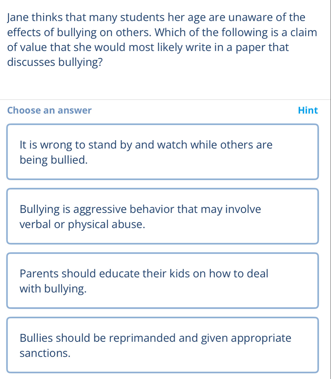 Jane thinks that many students her age are unaware of the
effects of bullying on others. Which of the following is a claim
of value that she would most likely write in a paper that
discusses bullying?
Choose an answer Hint
It is wrong to stand by and watch while others are
being bullied.
Bullying is aggressive behavior that may involve
verbal or physical abuse.
Parents should educate their kids on how to deal
with bullying.
Bullies should be reprimanded and given appropriate
sanctions.