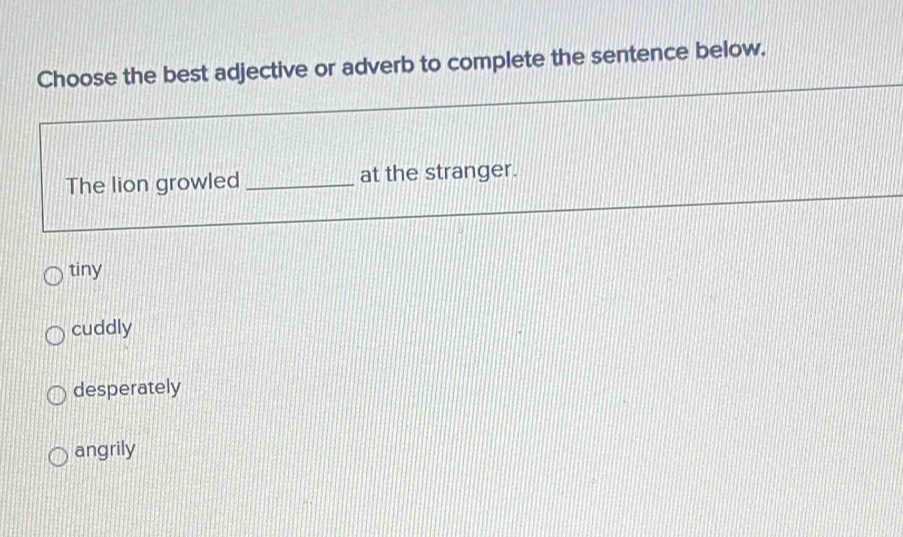 Choose the best adjective or adverb to complete the sentence below.
The lion growled _at the stranger.
tiny
cuddly
desperately
angrily