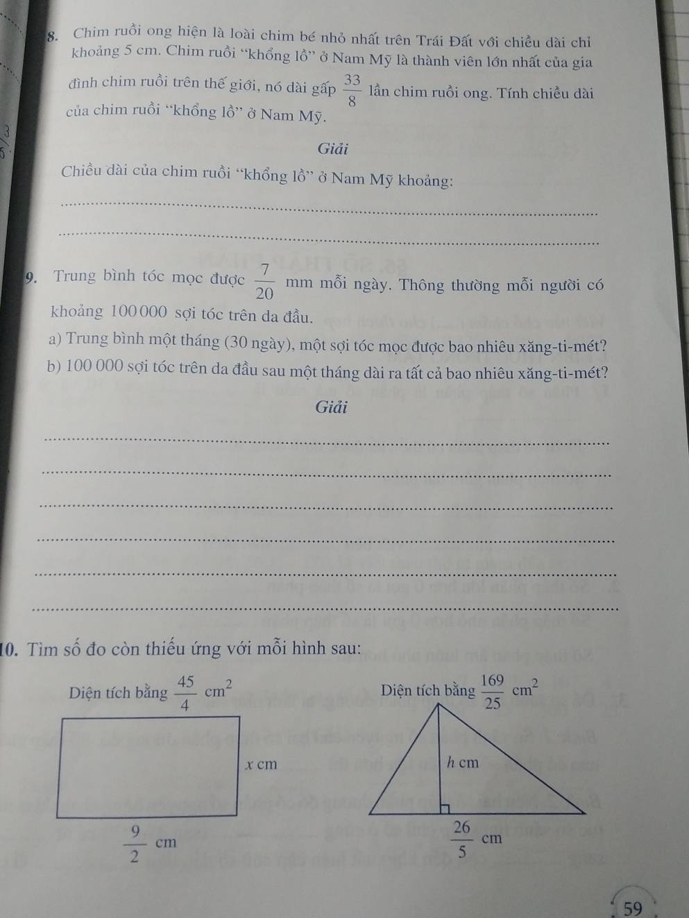 Chim ruồi ong hiện là loài chim bé nhỏ nhất trên Trái Đất với chiều dài chỉ
khoảng 5 cm. Chim ruồi “khổng lồ” ở Nam Mỹ là thành viên lớn nhất của gia
đình chim ruồi trên thế giới, nó dài gấp  33/8  lần chim ruồi ong. Tính chiều dài
của chim ruồi “khổng lồ” ở Nam Mỹ.
frac 3.3.
Giải
Chiều dài của chim ruồi “khổng lồ” ở Nam Mỹ khoảng:
_
_
9. Trung bình tóc mọc được  7/20  mm mỗi ngày. Thông thường mỗi người có
khoảng 100000 sợi tóc trên da đầu.
a) Trung bình một tháng (30 ngày), một sợi tóc mọc được bao nhiêu xăng-ti-mét?
b) 100 000 sợi tóc trên da đầu sau một tháng dài ra tất cả bao nhiêu xăng-ti-mét?
Giải
_
_
_
_
_
_
10. Tìm số đo còn thiếu ứng với mỗi hình sau:
Diện tích bằng  45/4 cm^2 Diện tích bằng  169/25 cm^2
59