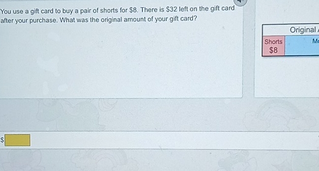 You use a gift card to buy a pair of shorts for $8. There is $32 left on the gift card 
after your purchase. What was the original amount of your gift card? 
S