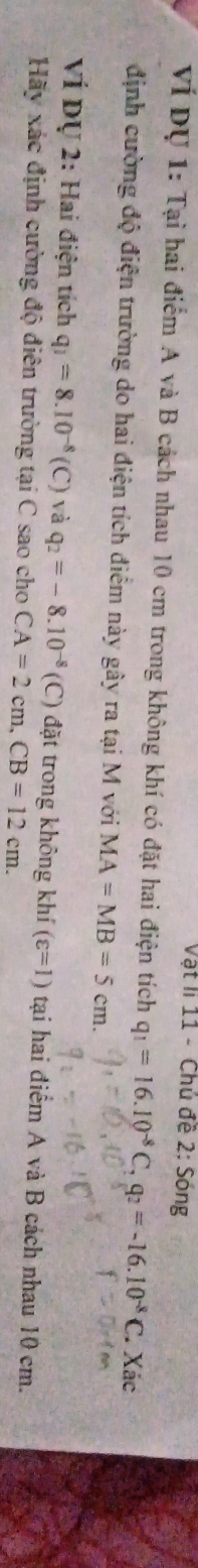 Vật li 11 - Chủ đề 2: Sóng 
Ví Dụ 1: Tại hai điểm A và B cách nhau 10 cm trong không khí có đặt hai điện tích q_1=16.10^(-8)C, q_2=-16.10^(-8)C. Xác 
định cường độ điện trường do hai điện tích điểm này gây ra tại M với MA=MB=5cm. 
VÍ Dự 2: Hai điện tích q_1=8.10^(-8)(C) và q_2=-8.10^(-8) (C) đặt trong không khí (varepsilon =1) tại hai điểm A và B cách nhau 10 cm. 
Hãy xác định cường độ điên trường tại C sao cho CA=2cm, CB=12cm.