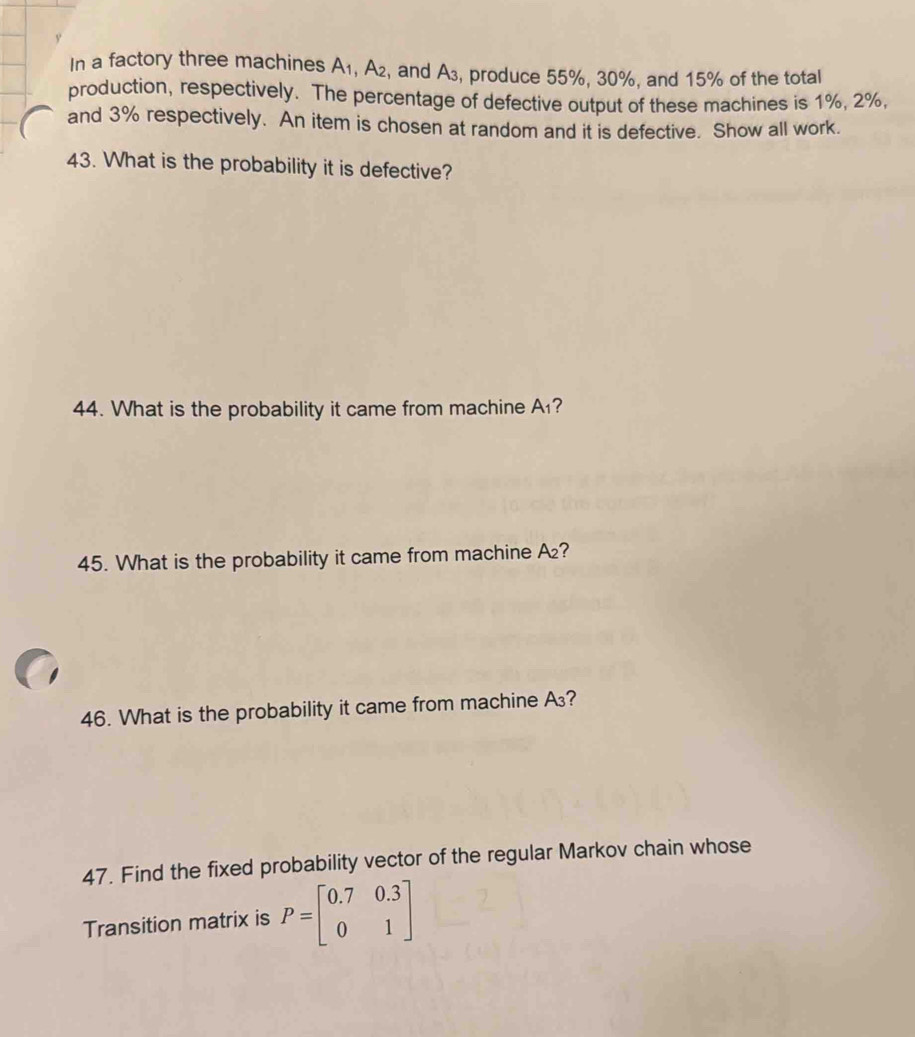 In a factory three machines A_1, A_2 , and A₃, produce 55%, 30%, and 15% of the total 
production, respectively. The percentage of defective output of these machines is 1%, 2%, 
and 3% respectively. An item is chosen at random and it is defective. Show all work. 
43. What is the probability it is defective? 
44. What is the probability it came from machine A_1
45. What is the probability it came from machine . A_2 7 
46. What is the probability it came from machine A? 
47. Find the fixed probability vector of the regular Markov chain whose 
Transition matrix is P=beginbmatrix 0.7&0.3 0&1endbmatrix