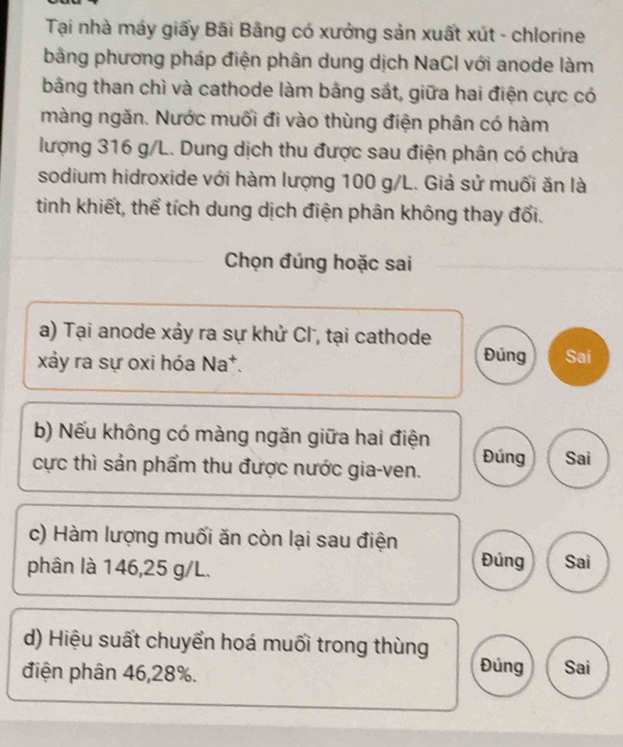 Tại nhà máy giấy Bãi Bằng có xưởng sản xuất xút - chlorine
bằng phương pháp điện phân dung dịch NaCI với anode làm
bằng than chì và cathode làm bằng sắt, giữa hai điện cực có
màng ngăn. Nước muối đi vào thùng điện phân có hàm
lượng 316 g/L. Dung dịch thu được sau điện phân có chứa
sodium hidroxide với hàm lượng 100 g/L. Giả sử muối ăn là
tinh khiết, thể tích dung dịch điện phân không thay đối.
Chọn đúng hoặc sai
a) Tại anode xảy ra sự khử Cl , tại cathode
Đúng
xảy ra sự oxi hóa Na*. Sai
b) Nếu không có màng ngăn giữa hai điện
cực thì sản phẩm thu được nước gia-ven. Đúng Sai
c) Hàm lượng muối ăn còn lại sau điện
phân là 146, 25 g/L.
Đúng Sai
d) Hiệu suất chuyển hoá muối trong thùng Đúng
điện phân 46, 28%. Sai