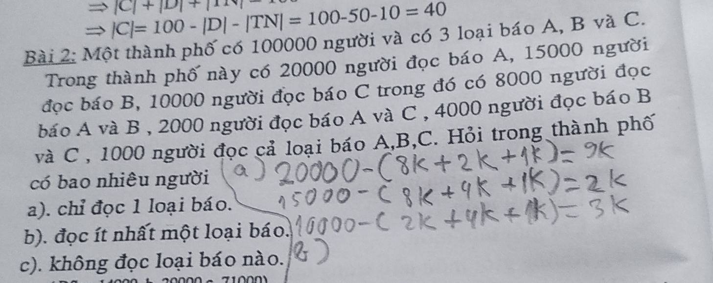 |C|+|D|+|111|
|C|=100-|D|-|TN|=100-50-10=40
Bài 2: Một thành phố có 100000 người và có 3 loại báo A, B và C. 
Trong thành phố này có 20000 người đọc báo A, 15000 người 
đọc báo B, 10000 người đọc báo C trong đó có 8000 người đọc 
báo A và B , 2000 người đọc báo A và C , 4000 người đọc báo B 
và C , 1000 người đọc cả loại báo A, B, C. Hỏi trong thành phố 
có bao nhiêu người 
a). chỉ đọc 1 loại báo. 
b). đọc ít nhất một loại báo. 
c). không đọc loại báo nào.