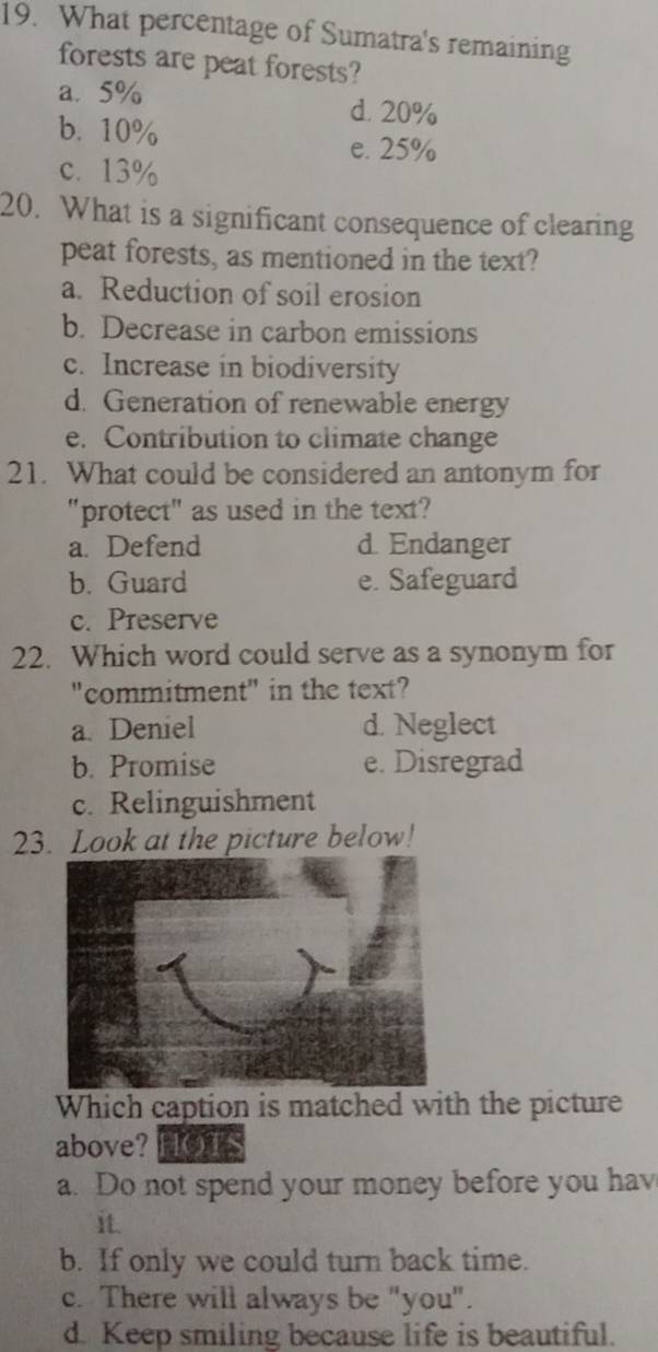 What percentage of Sumatra's remaining
forests are peat forests?
a. 5%
b. 10%
d. 20%
e. 25%
c. 13%
20. What is a significant consequence of clearing
peat forests, as mentioned in the text?
a. Reduction of soil erosion
b. Decrease in carbon emissions
c. Increase in biodiversity
d. Generation of renewable energy
e. Contribution to climate change
21. What could be considered an antonym for
"protect" as used in the text?
a. Defend d. Endanger
b. Guard e. Safeguard
c. Preserve
22. Which word could serve as a synonym for
"commitment" in the text?
a. Deniel d. Neglect
b. Promise e. Disregrad
c. Relinguishment
23. Look at the picture below!
Which caption is matched with the picture
above? HOTS
a. Do not spend your money before you hav
it.
b. If only we could turn back time.
c. There will always be "you".
d. Keep smiling because life is beautiful.